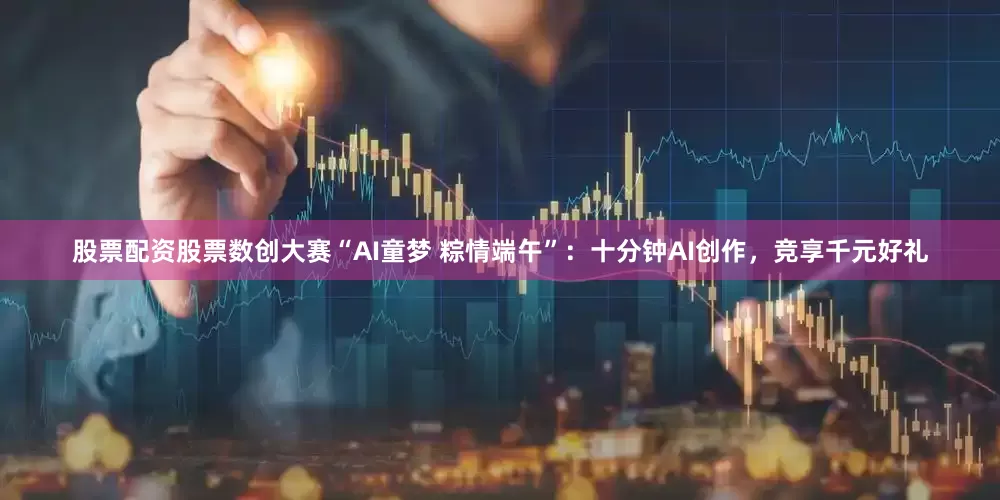 股票配资股票数创大赛“AI童梦 粽情端午”：十分钟AI创作，竞享千元好礼