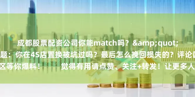 成都股票配资公司你能match吗？&quot;        💬 互动话题：你在4S店置换被坑过吗？最后怎么挽回损失的？评论区等你爆料！        觉得有用请点赞、关注+转发！让更多人避免被坑！ 🚗💨
