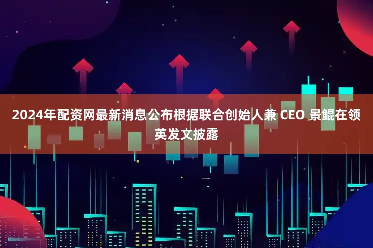 2024年配资网最新消息公布根据联合创始人兼 CEO 景鲲在领英发文披露